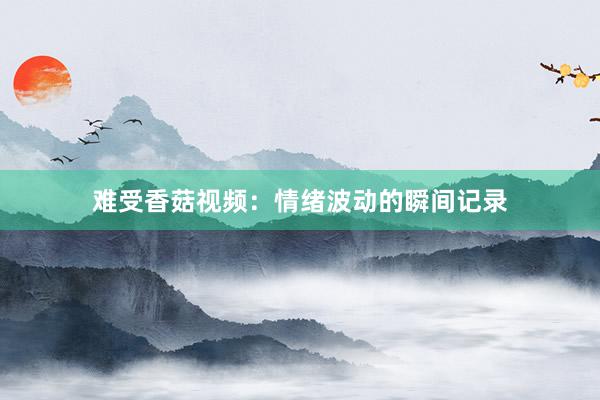 难受香菇视频：情绪波动的瞬间记录