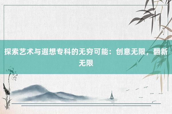 探索艺术与遐想专科的无穷可能：创意无限，翻新无限