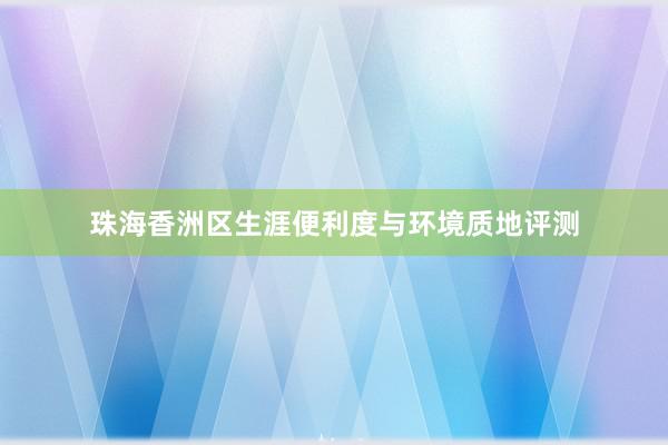 珠海香洲区生涯便利度与环境质地评测